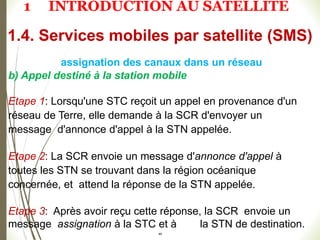 b) Appel destiné à la station mobile
Etape 1: Lorsqu'une STC reçoit un appel en provenance d'un
réseau de Terre, elle demande à la SCR d'envoyer un
message d'annonce d'appel à la STN appelée.
Etape 2: La SCR envoie un message d'annonce d'appel à
toutes les STN se trouvant dans la région océanique
concernée, et attend la réponse de la STN appelée.
Etape 3: Après avoir reçu cette réponse, la SCR envoie un
message assignation à la STC et à la STN de destination.
49
1.4. Services mobiles par satellite (SMS)
assignation des canaux dans un réseau
1 INTRODUCTION AU SATELLITE
 