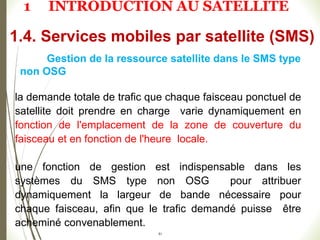 51
Gestion de la ressource satellite dans le SMS type
non OSG
la demande totale de trafic que chaque faisceau ponctuel de
satellite doit prendre en charge varie dynamiquement en
fonction de l'emplacement de la zone de couverture du
faisceau et en fonction de l'heure locale.
une fonction de gestion est indispensable dans les
systèmes du SMS type non OSG pour attribuer
dynamiquement la largeur de bande nécessaire pour
chaque faisceau, afin que le trafic demandé puisse être
acheminé convenablement.
1.4. Services mobiles par satellite (SMS)
1 INTRODUCTION AU SATELLITE
 