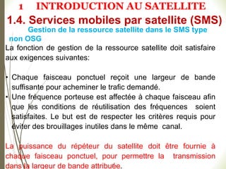 51
Gestion de la ressource satellite dans le SMS type
non OSG
La fonction de gestion de la ressource satellite doit satisfaire
aux exigences suivantes:
• Chaque faisceau ponctuel reçoit une largeur de bande
suffisante pour acheminer le trafic demandé.
• Une fréquence porteuse est affectée à chaque faisceau afin
que les conditions de réutilisation des fréquences soient
satisfaites. Le but est de respecter les critères requis pour
éviter des brouillages inutiles dans le même canal.
La puissance du répéteur du satellite doit être fournie à
chaque faisceau ponctuel, pour permettre la transmission
dans la largeur de bande attribuée.
1.4. Services mobiles par satellite (SMS)
1 INTRODUCTION AU SATELLITE
 