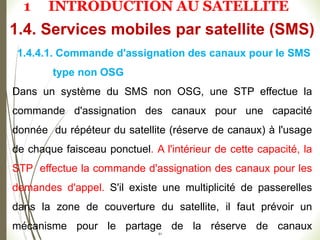 51
1.4.4.1. Commande d'assignation des canaux pour le SMS
type non OSG
Dans un système du SMS non OSG, une STP effectue la
commande d'assignation des canaux pour une capacité
donnée du répéteur du satellite (réserve de canaux) à l'usage
de chaque faisceau ponctuel. A l'intérieur de cette capacité, la
STP effectue la commande d'assignation des canaux pour les
demandes d'appel. S'il existe une multiplicité de passerelles
dans la zone de couverture du satellite, il faut prévoir un
mécanisme pour le partage de la réserve de canaux
1.4. Services mobiles par satellite (SMS)
1 INTRODUCTION AU SATELLITE
 