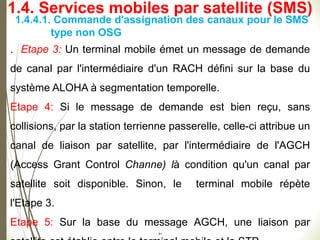 51
1.4.4.1. Commande d'assignation des canaux pour le SMS
type non OSG
. Etape 3: Un terminal mobile émet un message de demande
de canal par l'intermédiaire d'un RACH défini sur la base du
système ALOHA à segmentation temporelle.
Etape 4: Si le message de demande est bien reçu, sans
collisions, par la station terrienne passerelle, celle-ci attribue un
canal de liaison par satellite, par l'intermédiaire de l'AGCH
(Access Grant Control Channe) là condition qu'un canal par
satellite soit disponible. Sinon, le terminal mobile répète
l'Etape 3.
Etape 5: Sur la base du message AGCH, une liaison par
1.4. Services mobiles par satellite (SMS)
 