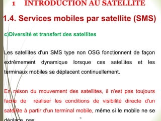 52
c)Diversité et transfert des satellites
Les satellites d'un SMS type non OSG fonctionnent de façon
extrêmement dynamique lorsque ces satellites et les
terminaux mobiles se déplacent continuellement.
En raison du mouvement des satellites, il n'est pas toujours
facile de réaliser les conditions de visibilité directe d'un
satellite à partir d'un terminal mobile, même si le mobile ne se
1.4. Services mobiles par satellite (SMS)
1 INTRODUCTION AU SATELLITE
 