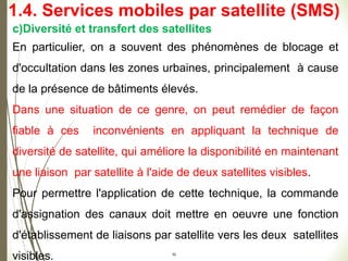 52
c)Diversité et transfert des satellites
En particulier, on a souvent des phénomènes de blocage et
d'occultation dans les zones urbaines, principalement à cause
de la présence de bâtiments élevés.
Dans une situation de ce genre, on peut remédier de façon
fiable à ces inconvénients en appliquant la technique de
diversité de satellite, qui améliore la disponibilité en maintenant
une liaison par satellite à l'aide de deux satellites visibles.
Pour permettre l'application de cette technique, la commande
d'assignation des canaux doit mettre en oeuvre une fonction
d'établissement de liaisons par satellite vers les deux satellites
visibles.
1.4. Services mobiles par satellite (SMS)
 