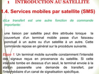 52
d)Le transfert est une autre fonction de commande
importante:
une liaison par satellite peut être attribuée lorsque la
couverture d'un terminal mobile passe d'un faisceau
ponctuel à un autre ou d'un satellite à un autre. Cette
commande repose en général sur la procédure suivante.
Etape 1: Un terminal mobile surveille constamment l'intensité
des signaux reçus en provenance du satellite. Si cette
intensité tombe en dessous d'un seuil, le terminal envoie à la
station passerelle une demande de transfert, par
l'intermédiaire d'un canal de signalisation spécifique.
1.4. Services mobiles par satellite (SMS)
1 INTRODUCTION AU SATELLITE
 
