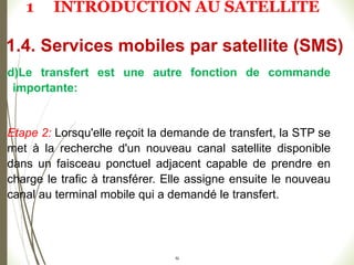 52
d)Le transfert est une autre fonction de commande
importante:
Etape 2: Lorsqu'elle reçoit la demande de transfert, la STP se
met à la recherche d'un nouveau canal satellite disponible
dans un faisceau ponctuel adjacent capable de prendre en
charge le trafic à transférer. Elle assigne ensuite le nouveau
canal au terminal mobile qui a demandé le transfert.
1.4. Services mobiles par satellite (SMS)
1 INTRODUCTION AU SATELLITE
 