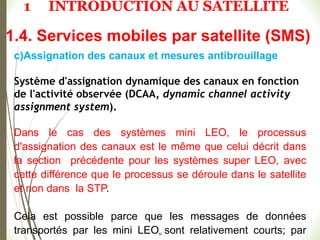 52
c)Assignation des canaux et mesures antibrouillage
Système d'assignation dynamique des canaux en fonction
de l'activité observée (DCAA, dynamic channel activity
assignment system).
Dans le cas des systèmes mini LEO, le processus
d'assignation des canaux est le même que celui décrit dans
la section précédente pour les systèmes super LEO, avec
cette différence que le processus se déroule dans le satellite
et non dans la STP.
Cela est possible parce que les messages de données
transportés par les mini LEO sont relativement courts; par
1.4. Services mobiles par satellite (SMS)
1 INTRODUCTION AU SATELLITE
 