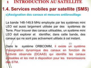 89
c)Assignation des canaux et mesures antibrouillage
La bande 148-149,9 MHz employée par les systèmes mini
LEO est aussi largement utilisée par des systèmes de
Terre. Pour trouver des canaux utilisables, un système mini
LEO doit explorer et identifier, dans cette bande, des
canaux qui ne sont pas activement utilisés à cet instant.
Dans le système ORBCOMM, il existe un système
d'assignation dynamique des canaux en fonction de
l'activité observée (DCAAS) qui identifie les canaux
utilisables et les met à disposition pour les transmissions
des STM.
1.4. Services mobiles par satellite (SMS)
1 INTRODUCTION AU SATELLITE
 