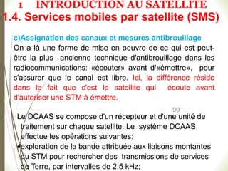 90
c)Assignation des canaux et mesures antibrouillage
On a là une forme de mise en oeuvre de ce qui est peut-
être la plus ancienne technique d'antibrouillage dans les
radiocommunications: «écouter» avant d'«émettre», pour
s'assurer que le canal est libre. Ici, la différence réside
dans le fait que c'est le satellite qui écoute avant
d'autoriser une STM à émettre.
Le DCAAS se compose d'un récepteur et d'une unité de
traitement sur chaque satellite. Le système DCAAS
effectue les opérations suivantes:
exploration de la bande attribuée aux liaisons montantes
du STM pour rechercher des transmissions de services
de Terre, par intervalles de 2,5 kHz;
1.4. Services mobiles par satellite (SMS)
1 INTRODUCTION AU SATELLITE
 