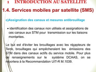 91
c)Assignation des canaux et mesures antibrouillage
 identification des canaux non utilisés et assignations de
ces canaux aux STM pour transmission sur les liaisons
montantes.
Le but est d'éviter les brouillages avec les récepteurs de
Terre, brouillages qui empêcheraient les émissions des
STM dans des canaux actifs du service mobile. Pour plus
de renseignements sur le système DCAAS, on se
reportera à la Recommandation UIT-R M.1039.
1.4. Services mobiles par satellite (SMS)
1 INTRODUCTION AU SATELLITE
 