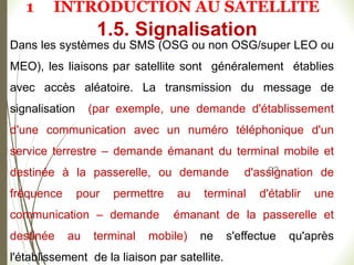 92
Dans les systèmes du SMS (OSG ou non OSG/super LEO ou
MEO), les liaisons par satellite sont généralement établies
avec accès aléatoire. La transmission du message de
signalisation (par exemple, une demande d'établissement
d'une communication avec un numéro téléphonique d'un
service terrestre – demande émanant du terminal mobile et
destinée à la passerelle, ou demande d'assignation de
fréquence pour permettre au terminal d'établir une
communication – demande émanant de la passerelle et
destinée au terminal mobile) ne s'effectue qu'après
l'établissement de la liaison par satellite.
1.5. Signalisation
1 INTRODUCTION AU SATELLITE
 