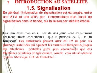 93
En général, l'information de signalisation est échangée, entre
une STM et une STP, par l'intermédiaire d'un canal de
signalisation dans la bande, sur la liaison par satellite établie.
Les terminaux mobiles utilisés de nos jours sont évidemment
beaucoup moins encombrants que la parabole de 9,1 m du
Kingsport. Les dimensions peuvent aller de 0,9 m pour les
paraboles stabilisées qui équipent les terminaux Inmarsat-A jusqu'à
des téléphones portables guère plus encombrants que des
téléphones cellulaires de type courant, comme ceux utilisés dans le
système SMS super LEO de Globalstar.
1.5. Signalisation
1 INTRODUCTION AU SATELLITE
 