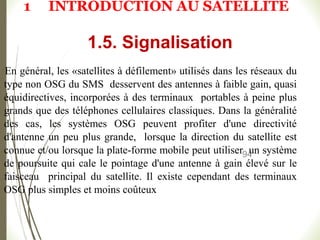 94
En général, les «satellites à défilement» utilisés dans les réseaux du
type non OSG du SMS desservent des antennes à faible gain, quasi
équidirectives, incorporées à des terminaux portables à peine plus
grands que des téléphones cellulaires classiques. Dans la généralité
des cas, les systèmes OSG peuvent profiter d'une directivité
d'antenne un peu plus grande, lorsque la direction du satellite est
connue et/ou lorsque la plate-forme mobile peut utiliser un système
de poursuite qui cale le pointage d'une antenne à gain élevé sur le
faisceau principal du satellite. Il existe cependant des terminaux
OSG plus simples et moins coûteux
1.5. Signalisation
1 INTRODUCTION AU SATELLITE
 