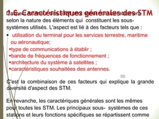 95
L'aspect extérieur des STM peut varier considérablement
selon la nature des éléments qui constituent les sous-
systèmes utilisés. L'aspect est lié à des facteurs tels que :
 utilisation du terminal pour les services terrestre, maritime
ou aéronautique;
type de communications à établir ;
bande de fréquences de fonctionnement ;
architecture du système à satellites ;
caractéristiques souhaitées des antennes.
C'est la combinaison de ces facteurs qui explique la grande
diversité d'aspect des STM.
En revanche, les caractériques générales sont les mêmes
pour toutes les STM. Les principaux sous- systèmes de ces
stations et leurs fonctions spécifiques se répartissent comme
1.6. Caractéristiques générales des STM
 