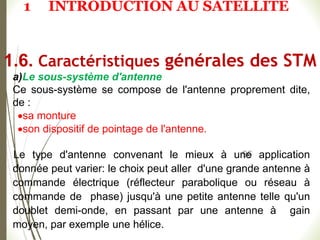 96
a)Le sous-système d'antenne
Ce sous-système se compose de l'antenne proprement dite,
de :
sa monture
son dispositif de pointage de l'antenne.
Le type d'antenne convenant le mieux à une application
donnée peut varier: le choix peut aller d'une grande antenne à
commande électrique (réflecteur parabolique ou réseau à
commande de phase) jusqu'à une petite antenne telle qu'un
doublet demi-onde, en passant par une antenne à gain
moyen, par exemple une hélice.
1.6. Caractéristiques générales des STM
1 INTRODUCTION AU SATELLITE
 