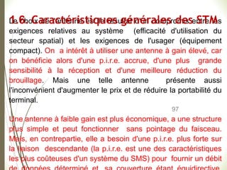 97
Le choix de l'antenne est le résultat d'un compromis entre les
exigences relatives au système (efficacité d'utilisation du
secteur spatial) et les exigences de l'usager (équipement
compact). On a intérêt à utiliser une antenne à gain élevé, car
on bénéficie alors d'une p.i.r.e. accrue, d'une plus grande
sensibilité à la réception et d'une meilleure réduction du
brouillage. Mais une telle antenne présente aussi
l'inconvénient d'augmenter le prix et de réduire la portabilité du
terminal.
Une antenne à faible gain est plus économique, a une structure
plus simple et peut fonctionner sans pointage du faisceau.
Mais, en contrepartie, elle a besoin d'une p.i.r.e. plus forte sur
la liaison descendante (la p.i.r.e. est une des caractéristiques
les plus coûteuses d'un système du SMS) pour fournir un débit
1.6. Caractéristiques générales des STM
 