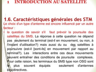 98
Le choix d'un type d'antenne est encore influencé par un autre
facteur :
• la question de savoir s'il faut prévoir la poursuite des
satellites du SMS. La réponse à cette question ne dépend
pas seulement du terminal (est-il en mouvement, ou non, à
l'instant d'utilisation?) mais aussi du ou des satellites à
poursuivre (est-il [sont-ils] en mouvement par rapport au
terminal?). Les interactions entre ces deux mouvements
peuvent entraîner des conditions de poursuite complexes.
Pour cette raison, les terminaux du SMS type non OSG sont
le plus souvent équipés seulement d'antennes
équidirectives.
1.6. Caractéristiques générales des STM
1 INTRODUCTION AU SATELLITE
 