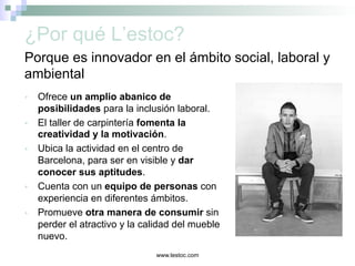 www.lestoc.com
¿Por qué L’estoc?
Ÿ  Ofrece un amplio abanico de
posibilidades para la inclusión laboral.
Ÿ  El taller de carpintería fomenta la
creatividad y la motivación.
Ÿ  Ubica la actividad en el centro de
Barcelona, para ser en visible y dar
conocer sus aptitudes.
Ÿ  Cuenta con un equipo de personas con
experiencia en diferentes ámbitos.
Ÿ  Promueve otra manera de consumir sin
perder el atractivo y la calidad del mueble
nuevo.
Porque es innovador en el ámbito social, laboral y
ambiental
 