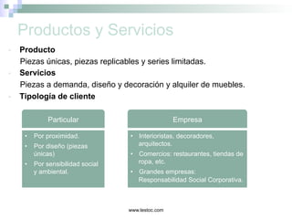 www.lestoc.com
Productos y Servicios
•  Producto
Piezas únicas, piezas replicables y series limitadas.
•  Servicios
Piezas a demanda, diseño y decoración y alquiler de muebles.
•  Tipología de cliente
Particular Empresa
•  Por proximidad.
•  Por diseño (piezas
únicas)
•  Por sensibilidad social
y ambiental.
•  Interioristas, decoradores,
arquitectos.
•  Comercios: restaurantes, tiendas de
ropa, etc.
•  Grandes empresas:
Responsabilidad Social Corporativa.
 