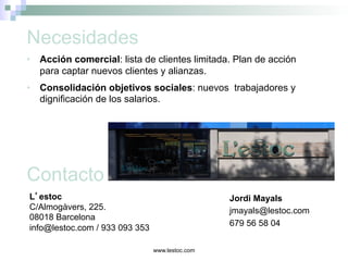 www.lestoc.com
L’estoc
C/Almogàvers, 225.
08018 Barcelona
info@lestoc.com / 933 093 353
Jordi Mayals
jmayals@lestoc.com
679 56 58 04
•  Acción comercial: lista de clientes limitada. Plan de acción
para captar nuevos clientes y alianzas.
•  Consolidación objetivos sociales: nuevos trabajadores y
dignificación de los salarios.
Necesidades
Contacto
 