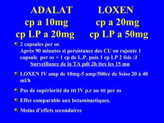 ADALAT LOXEN
cp a 10mg cp a 20mg
cp LP a 20mg cp LP a 50mg
2 capsules per os
Après 90 minutes si persistance des CU on rajoute 1
capsule per os + 1 cp de L.P. puis 1 cp LP 2 fois /J
Surveillance de la TA pdt 2h ttes les 15 mn
LOXEN IV amp de 10mg-5 amp/500cc de Ssiso 20 à 40
ml/h
Pas de supériorité du ttt IV p.r au ttt per os
Effet comparable aux betamimetiques.
Moins d’effets secondaires
 