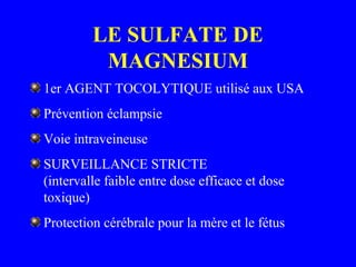 LE SULFATE DE
MAGNESIUM
1er AGENT TOCOLYTIQUE utilisé aux USA
Prévention éclampsie
Voie intraveineuse
SURVEILLANCE STRICTE
(intervalle faible entre dose efficace et dose
toxique)
Protection cérébrale pour la mère et le fétus
 