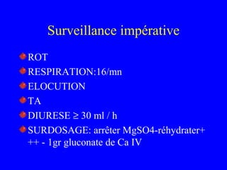 Surveillance impérative
ROT
RESPIRATION:16/mn
ELOCUTION
TA
DIURESE ≥ 30 ml / h
SURDOSAGE: arrêter MgSO4-réhydrater+
++ - 1gr gluconate de Ca IV
 
