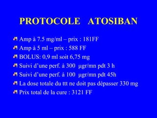 PROTOCOLE ATOSIBAN
Amp à 7.5 mg/ml – prix : 181FF
Amp à 5 ml – prix : 588 FF
BOLUS: 0,9 ml soit 6,75 mg
Suivi d’une perf. à 300 μgr/mn pdt 3 h
Suivi d’une perf. à 100 μgr/mn pdt 45h
La dose totale du ttt ne doit pas dépasser 330 mg
Prix total de la cure : 3121 FF
 