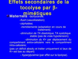 Effets secondaires de la
tocolyse par β-
mimétiquesMaternels: -tachycardie;
-flush (vasodilatation);
-céphalées;
-tremblements (adaptation en cours de
traitement);
-diminution de TA diastolique, TA systolique
stable (pas de vraie hypotension);
-diminution du K+ par déplacement du
compartiment extra-cellulaire vers le compartiment
intra-cellulaire;
(pas un déficit absolu et traiter uniquement si taux de
K+ est bas au départ)
- hyperglycémie (par effet sur la lipolyse).
 