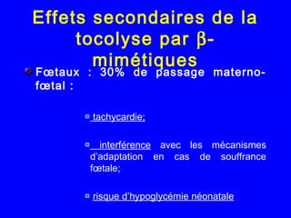Effets secondaires de la
tocolyse par β-
mimétiques
Fœtaux : 30% de passage materno-
fœtal :
 
tachycardie;
interférence avec les mécanismes
d’adaptation en cas de souffrance
fœtale;
risque d’hypoglycémie néonatale
 