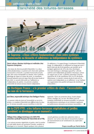 QualitéConstruction • N° 99 • novembre-décembre 2006 27
Étanchéité des toitures-terrasses
➜ pathologie — halte à l’eau!
Denis Lehnen, directeur technique et méthodes chez
Soprema Entreprises.
«Au niveau du choix du procédé d'étanchéité, il y a deux
critères fondamentaux. Le premier est le choix entre systèmes
monocouche ou bicouche. Le produit monocouche est plus
léger, donc mieux manipulable sur chantier, mais il présente
davantage de risques au niveau des joints. La membrane
bicouche présente moins de risque mais elle est plus lourde et
plus chère. Le second critère porte sur l'adhérence ou
l'indépendance du système. Les premiers complexes
d'étanchéité de toitures-terrasses étaient indépendants.
En adhérence, si le support bouge, le revêtement d'étanchéité
bouge. En indépendance, le revêtement ne bouge pas mais il
faut le lester par des lits de gravillons, par exemple, qui le
protègent également des UV et des chocs thermiques.
Une autre technique se développe aujourd'hui: celle des
systèmes semi-indépendants par fixation mécanique, surtout
sur support acier ou bois. La fixation mécanique concerne
aujourd'hui 80 % des membranes PVC et 50 % des feuilles
bitumineuses. Le marché s'oriente de plus en plus vers les
systèmes semi-indépendants ou en adhérence; ce qui implique
une augmentation des qualités techniques des membranes
d'étanchéité.» ■
José Otero, responsable technique chez Derbigum France.
«Le premier critère de choix est l'accessibilité ou non de la
terrasse. Le complexe d'étanchéité sera différent dans les deux
cas. En terrasse accessible, aucune membrane ne doit être
apparente. Il faut une protection dessus, lourde (chapes
ciment, carrelage, etc.) ou non. Par ailleurs, pour les
complexes d'étanchéité sur terrasses accessibles, on recherche
des performances mécaniques et une résistance supérieures
aux performances nécessaires aux terrasses inaccessibles.» ■
Philippe Driat, délégué technique à la CSFE-FFB
(Chambre syndicale française de l'étanchéité de la FFB).
«Les toitures-terrasses végétalisées et jardins, dont le nombre
est resté stable durant une quinzaine d'années, semblent se
développer en ce moment. Depuis quelques mois, plusieurs
conseils généraux accordent des subventions dans ce
domaine. Leur action entre dans le mouvement en faveur
de l'environnement et de l'amélioration du confort dans
le bâtiment.» ■
Propos recueillis par Patrick Barbier
deSoprema:«Deuxcritèresfondamentaux:choixentresystèmes
monocoucheoubicoucheetadhérenceouindépendancedusystème»
de Derbigum France : «le premier critère de choix : l’accessibilité
ou non de la terrasse»
de la CSFE-FFB : «les toitures-terrasses végétalisées et jardins
semblent se développer en ce moment»
Le point de vueLe point de vue Photo Derbigum France
 