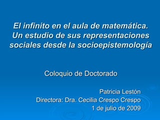 El infinito en el aula de matemática. Un estudio de sus representaciones sociales desde la socioepistemología Coloquio de Doctorado Patricia Lestón Directora: Dra. Cecilia Crespo Crespo 1 de julio de 2009 