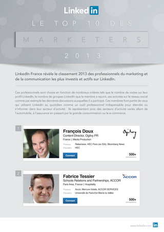 LinkedIn France révèle le classement 2013 des professionnels du marketing et
de la communication les plus investis et actifs sur LinkedIn.
Ces professionnels sont choisis en fonction de nombreux critères tels que le nombre de visites sur leur
profil LinkedIn, le nombre de groupes LinkedIn que le membre a rejoint, ses activités sur le réseau social
comme par exemple les dernières discussions auxquelles il a participé. Ces membres font partie de ceux
qui utilisent LinkedIn au quotidien comme un outil professionnel indispensable pour étendre ou
s’informer dans leur secteur d’activité. Ils représentent ainsi des secteurs d’activité variés allant de
l’automobile, à l’assurance en passant par la grande consommation ou le e-commerce.

1

François Doux

Content Director, Ogilvy PR

France│ Media Production
Previous
Education

Relaxnews, HEC Paris (ex ISA), Bloomberg News
HEC

500+

Connect

2

connections

Fabrice Tessier

Schools Relations and Partnerships, ACCOR

Paris Area, France│ Hospitality
Previous
Education

Connect

Accor, Mercure Hotels, ACCOR SERVICES
Université de Paris-Est Marne la Vallée

500+

connections

www.linkedin.com

 