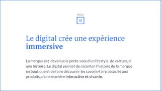 Le digital crée une expérience
immersive
La marque est devenue le porte-voix d’un lifestyle, de valeurs, d’
une histoire. Le digital permet de raconter l’histoire de la marque
en boutique et de faire découvrir les savoirs-faire associés aux
produits, d’une manière interactive et vivante.
02
RÈGLE
 