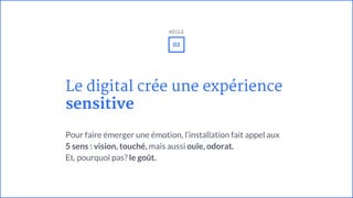 Le digital crée une expérience
sensitive
Pour faire émerger une émotion, l’installation fait appel aux
5 sens : vision, touché, mais aussi ouïe, odorat.
Et, pourquoi pas? le goût.
03
RÈGLE
 