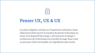 Penser UX, UX & UX
La culture digitale, centrée sur l’expérience utilisateur (User
eXperience) doit nourrir la manière de penser la boutique au
coeur d’un dispositif plus large. L’UX concerne le design, l’
architecture de l’information & la facilité d’usage. Pour créer
un parcours client incroyable, ces ingrédients sont réunis.
05
RÈGLE
 