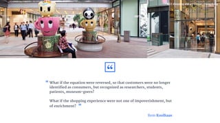 What if the equation were reversed, so that customers were no longer
identified as consumers, but recognized as researchers, students,
patients, museum-goers?
What if the shopping experience were not one of impoverishment, but
of enrichment?
“
K11 shopping and art Center - Hong Kong
Rem Koolhaas
“
”
 