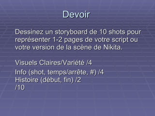 Devoir  Dessinez un storyboard de 10 shots pour représenter 1-2 pages de votre script ou votre version de la scène de Nikita.  Visuels Claires/Variété /4 Info (shot, temps/arrête, #) /4 Histoire (début, fin) /2 /10  