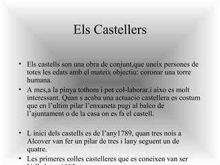Els Castellers
• Els castells son una obra de conjunt,que uneix persones de
totes les edats amb el mateix objectiu: coronar una torre
humana.
• A mes,a la pinya tothom i pot col-laborar,i aixo es molt
interessant. Quan s acaba una actuacio castellera es costum
que en l’ultim pilar l’enxaneta pugi al balco de
l’ajuntament o de la casa on es fa el castell.
• L inici dels castells es de l’any1789, quan tres nois a
Alcover van fer un pilar de tres i lany seguent un de
quatre.
• Les primeres colles castelleres que es coneixen van ser

 