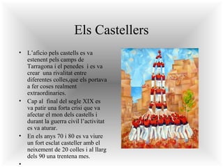 Els Castellers
• L’aficio pels castells es va
estenent pels camps de
Tarragona i el penedes i es va
crear una rivalitat entre
diferentes colles,que els portava
a fer coses realment
extraordinaries.
• Cap al final del segle XIX es
va patir una forta crisi que va
afectar el mon dels castells i
durant la guerra civil l’activitat
es va aturar.
• En els anys 70 i 80 es va viure
un fort esclat casteller amb el
neixement de 20 colles i al llarg
dels 90 una trentena mes.
•

 