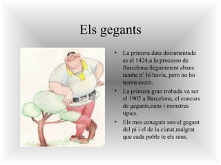 Els gegants
•

•

•

La primera data documentada
es el 1424,a la processo de
Barcelona.Segurament abans
tambe n’ hi havia, pero no ho
tenim escrit.
La primera gran trobada va ser
el 1902 a Barcelona, el concurs
de gegants,nans i monstres
tipics.
Els mes coneguts son el gegant
del pi i el de la ciutat,malgrat
que cada poble te els seus.

 