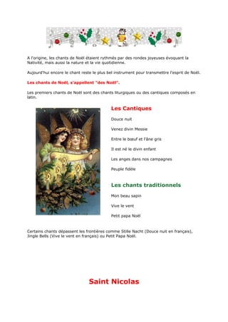 A l'origine, les chants de Noël étaient rythmés par des rondes joyeuses évoquant la
Nativité, mais aussi la nature et la vie quotidienne.

Aujourd'hui encore le chant reste le plus bel instrument pour transmettre l'esprit de Noël.

Les chants de Noël, s'appellent "des Noël".

Les premiers chants de Noël sont des chants liturgiques ou des cantiques composés en
latin.


                                            Les Cantiques
                                            Douce nuit

                                            Venez divin Messie

                                            Entre le bœuf et l'âne gris

                                            Il est né le divin enfant

                                            Les anges dans nos campagnes

                                            Peuple fidèle



                                            Les chants traditionnels
                                            Mon beau sapin

                                            Vive le vent

                                            Petit papa Noël



Certains chants dépassent les frontières comme Stille Nacht (Douce nuit en français),
Jingle Bells (Vive le vent en français) ou Petit Papa Noël.




                                Saint Nicolas
 