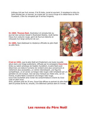 traîneau tiré par huit rennes. Il le fit dodu, jovial et souriant. Il remplaça la mitre du
   Saint Nicolas par un bonnet, sa crosse par un sucre d'orge et le débarrassa du Père
   Fouettard. L'âne fut remplacé par 8 rennes fringants.




En 1860, Thomas Nast, illustrateur et caricaturiste au
journal new-yorkais Harper's Illustrated Weekly, revêt Santa-
Claus d'un costume rouge, garni de fourrure blanche et
rehaussé d'un large ceinturon de cuir.

En 1885, Nast établissait la résidence officielle du père Noël
au pôle Nord.




C'est en 1931, que le père Noël prit finalement une toute nouvelle
allure dans une image publicitaire, diffusée par la compagnie Coca-Cola.
Grâce au talent artistique de Haddon Sundblom, le père Noël avait
désormais une stature humaine (le rendant ainsi plus convaincant et
nettement plus accessible), un ventre rebondissant, une figurine
sympathique, un air jovial. La longue robe rouge a été remplacée par un
pantalon et une tunique. Ceci est plus marqué aux Etats Unis, car en
France, le père Noël a conservé une longue robe rouge.
Coca Cola souhaitait ainsi inciter les consommateurs à boire du Coca
Cola en plein hiver.
Ainsi, pendant près de 35 ans, Coca-Cola diffusa ce portrait du père Noël
dans la presse écrite et, ensuite, à la télévision partout dans le monde.




                         Les rennes du Père Noël
 