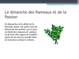 Le dimanche des Rameaux et de la
Passion
Ce dimanche est le début de la
Semaine sainte. On parle aussi de
dimanche des palmes, car ce jour
on bénit des rameaux de palmes
ou de buis (des signes de vitalité).
Après on les met au crucifix dans
les maisons ou dans la voiture.