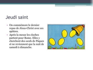Jeudi saint
• On commémore le dernier
repas de Jésus-Christ avec ses
apôtres.
• Après la messe les cloches
partent pour Rome. Elles y
cherchent des oeufs de Pâques
et ne reviennent que la nuit de
samedi à dimanche.