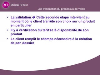Les transaction du processus de vente


• La validation  Cette seconde étape intervient au
  moment où le client à arrêté son choix sur un produit
  en particulier
• Il y a vérification du tarif et la disponibilité de son
  produit
• Le client remplit le champs nécessaire à la création
  de son dossier
 