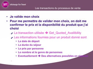 Les transactions du processus de vente


• Je valide mon choix
• Pour me permettre de valider mon choix, on doit me
  confirmer le prix et la disponibilité du produit que j’ai
  choisi
    La transaction utilisée  Get_Quoted_Availibility

    Les informations fournies pour un produit donné sont

       •   La date de départ
       •   La durée du séjour
       •   Le prix par personne
       •   Le nombre et le genre de personnes
       •   Eventuellement  Des alternatives possibles en réponse
   .
 