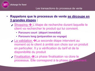 Les transactions du processus de vente


• Rappelons que le processus de vente se découpe en
  3 grandes étapes :
    Shopping  L’étape de recherche durant laquelle le

     client va rechercher le produit qui lui convient.
        • Parcours court (départ immédiat)
        • Parcours long (préparation au voyage)
      La validation La seconde étape intervient au
       moment où le client à arrêté son choix sur un produit
       en particulier. Il y a vérification du tarif et de la
       disponibilité du produit
      Finalisation La phase finalisation va clore le
       processus. Elle correspond à la phase de paiement.
 