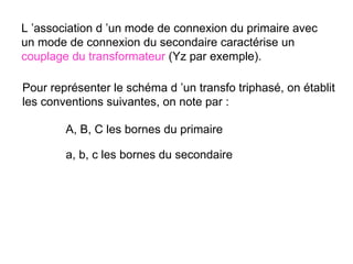 L ’association d ’un mode de connexion du primaire avec
un mode de connexion du secondaire caractérise un
couplage du transformateur (Yz par exemple).

Pour représenter le schéma d ’un transfo triphasé, on établit
les conventions suivantes, on note par :

        A, B, C les bornes du primaire

        a, b, c les bornes du secondaire
 