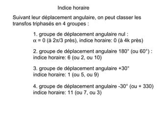Indice horaire
Suivant leur déplacement angulaire, on peut classer les
transfos triphasés en 4 groupes :

        1. groupe de déplacement angulaire nul :
        α = 0 (à 2π/3 près), indice horaire: 0 (à 4k près)

        2. groupe de déplacement angulaire 180° (ou 60°) :
        indice horaire: 6 (ou 2, ou 10)

        3. groupe de déplacement angulaire +30°
        indice horaire: 1 (ou 5, ou 9)

        4. groupe de déplacement angulaire -30° (ou + 330)
        indice horaire: 11 (ou 7, ou 3)
 
