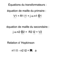 Équations du transformateurs :

équation de maille du primaire :
     V1 = R1 I1 + j ω n1 φ1


équation de maille du secondaire :
     j ω n2 φ2 = R2 I2 + V2


Relation d ’Hopkinson

    n1 I1 - n2 I2 =   R   φ
 
